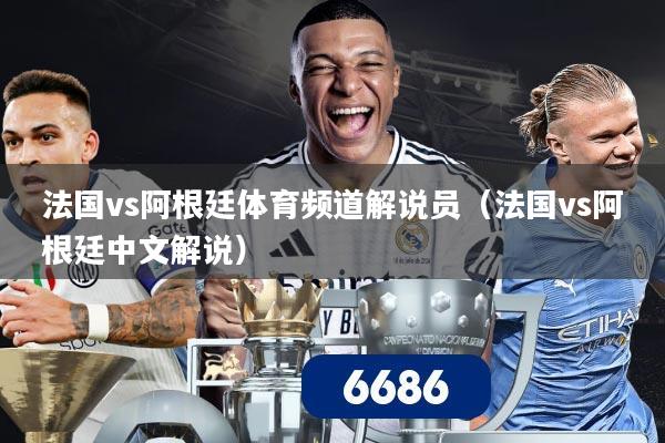 法国vs阿根廷体育频道解说员（法国vs阿根廷中文解说）