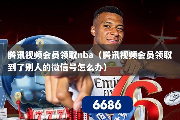 腾讯视频会员领取nba（腾讯视频会员领取到了别人的微信号怎么办）