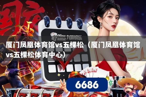 厦门凤凰体育馆vs五棵松(厦门凤凰体育馆vs五棵松体育中心)
