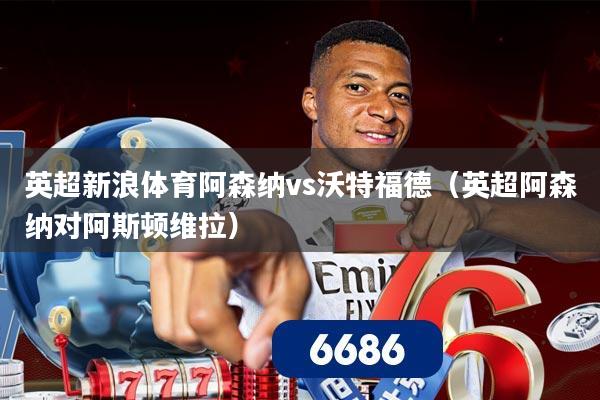 英超新浪体育阿森纳vs沃特福德（英超阿森纳对阿斯顿维拉）