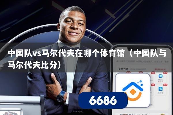 中国队vs马尔代夫在哪个体育馆（中国队与马尔代夫比分）